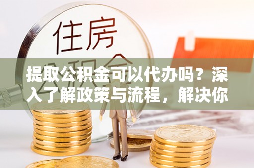 思明提取公积金可以代办吗？深入了解政策与流程，解决你的疑问