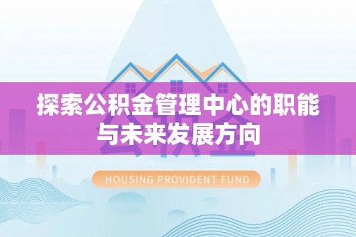 思明探索公积金管理中心的职能与未来发展方向