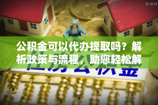 思明公积金可以代办提取吗？解析政策与流程，助您轻松解决疑问