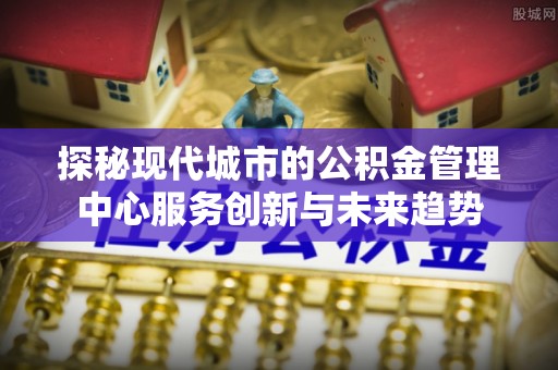 思明探秘现代城市的公积金管理中心服务创新与未来趋势