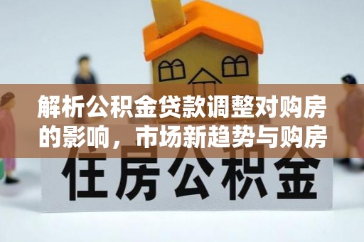 思明解析公积金贷款调整对购房的影响，市场新趋势与购房者策略