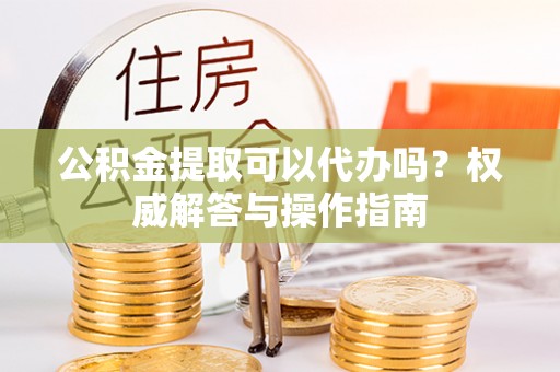 思明公积金提取可以代办吗？权威解答与操作指南