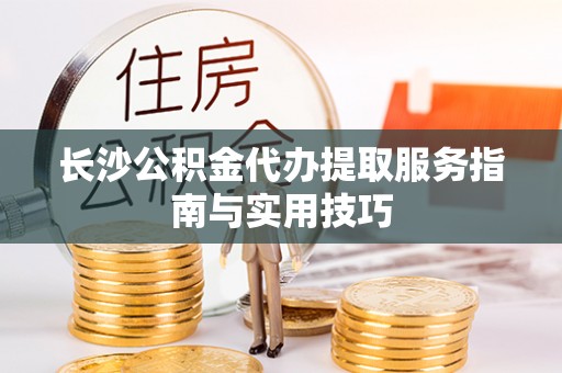 思明长沙公积金代办提取服务指南与实用技巧