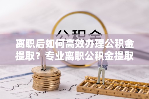 思明离职后如何高效办理公积金提取？专业离职公积金提取代办服务指南
