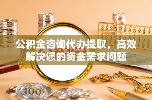 思明公积金咨询代办提取，高效解决您的资金需求问题