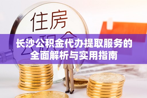 思明长沙公积金代办提取服务的全面解析与实用指南