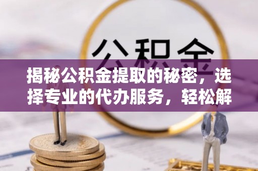 思明揭秘公积金提取的秘密，选择专业的代办服务，轻松解决你的难题