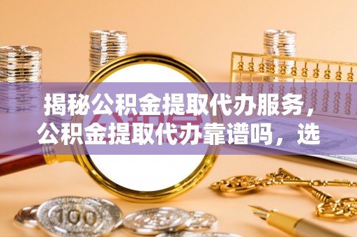 思明揭秘公积金提取代办服务，公积金提取代办靠谱吗，选择需谨慎