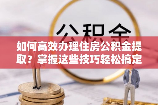 思明如何高效办理住房公积金提取？掌握这些技巧轻松搞定