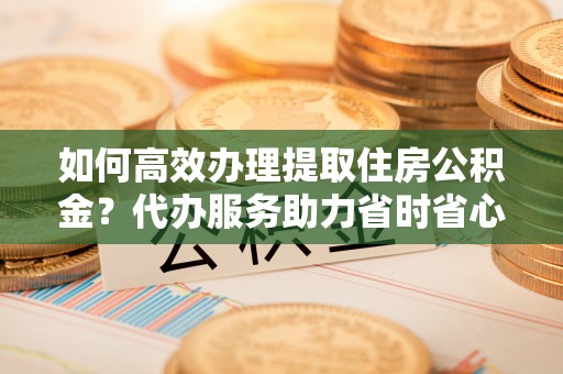 思明如何高效办理提取住房公积金？代办服务助力省时省心