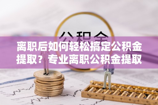 思明离职后如何轻松搞定公积金提取？专业离职公积金提取代办服务来帮你