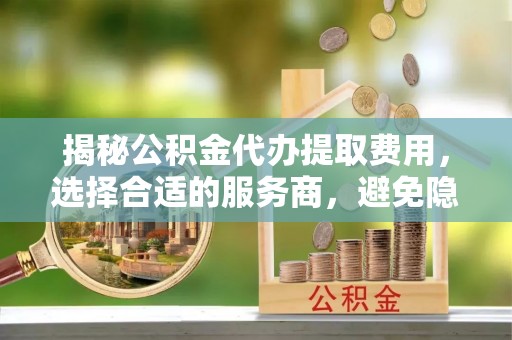 思明揭秘公积金代办提取费用，选择合适的服务商，避免隐性收费