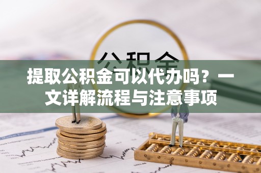 思明提取公积金可以代办吗？一文详解流程与注意事项