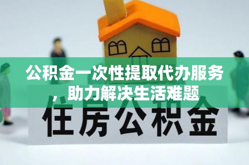 思明公积金一次性提取代办服务，助力解决生活难题
