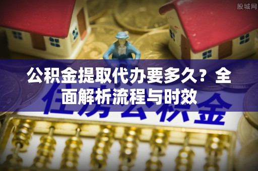 思明公积金提取代办要多久？全面解析流程与时效