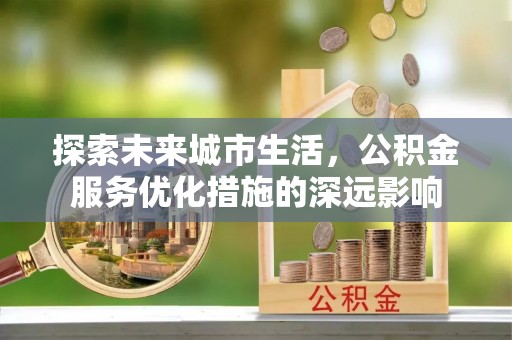 思明探索未来城市生活，公积金服务优化措施的深远影响
