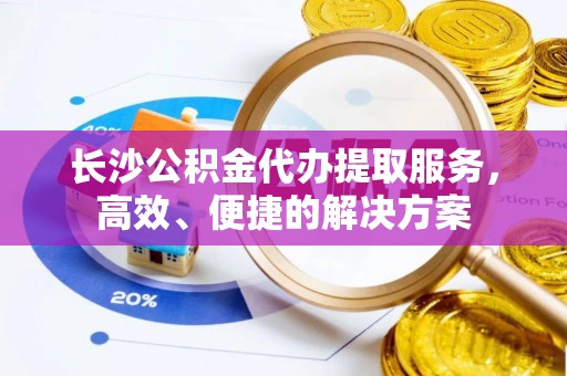 思明长沙公积金代办提取服务，高效、便捷的解决方案