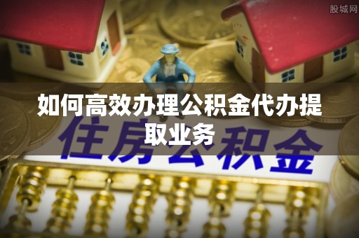 思明如何高效办理公积金代办提取业务