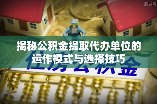 思明揭秘公积金提取代办单位的运作模式与选择技巧