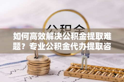 思明如何高效解决公积金提取难题？专业公积金代办提取咨询服务来助力