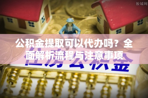 思明公积金提取可以代办吗？全面解析流程与注意事项