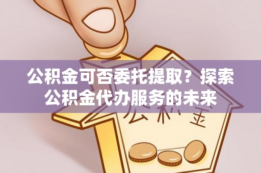 思明公积金可否委托提取？探索公积金代办服务的未来