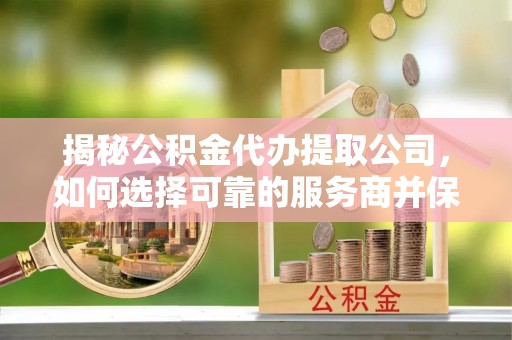 思明揭秘公积金代办提取公司，如何选择可靠的服务商并保障个人权益