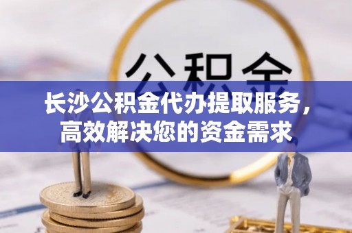 思明长沙公积金代办提取服务，高效解决您的资金需求